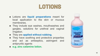 LOTIONS
41
♠ Lotions are liquid preparations meant for
local application to the skin or mucous
membranes.
♠ They include eye washes, mouthwashes and
gargles, solutions for urethral and vaginal
irrigation.
♠ They are applied without rubbing.
♠ They have soothing and protective properties
and act as antiseptics, astringent and
antipruritic agents
♠ e.g. zinc calamine lotion.
 