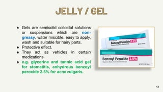 JELLY / GEL
43
♠ Gels are semisolid colloidal solutions
or suspensions which are non-
greasy, water miscible, easy to apply,
wash and suitable for hairy parts.
♠ Protective effect.
♠ They act as vehicles in certain
medications
♠ e.g. glycerine and tannic acid gel
for stomatitis, anhydrous benzoyl
peroxide 2.5% for acnevulgaris.
 