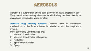 AEROSOLS
45
Aerosol is a suspension of fine solid particles or liquid droplets in gas.
Very useful in respiratory diseases in which drug reaches directly to
alveoli and bronchioles when inhaled.
Aerosol drug delivery system: Devices used for administer
medications in the form suitable for inhalation into the respiratory
system.
Most commonly used devises are:
1. Metered dose inhaler
2. Metered dose inhaler with spacer
3. Nebuliser
4. Spinhaler/Rotahaler
5. Spray
 