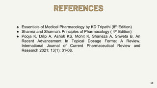 49
REFERENCES
♠ Essentials of Medical Pharmacology by KD Tripathi (8th Edition)
♠ Sharma and Sharma’s Principles of Pharmacology ( 4th Edition)
♠ Pooja K, Dilip A, Ashok KS, Mohit K, Shaneza A, Shweta B. An
Recent Advancement In Topical Dosage Forms: A Review.
International Journal of Current Pharmaceutical Review and
Research 2021; 13(1); 01-08.
 