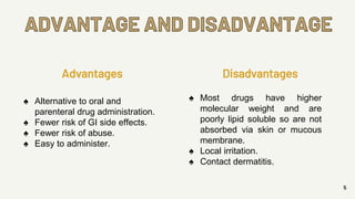 ADVANTAGE AND DISADVANTAGE
5
Advantages
♠ Alternative to oral and
parenteral drug administration.
♠ Fewer risk of GI side effects.
♠ Fewer risk of abuse.
♠ Easy to administer.
Disadvantages
♠ Most drugs have higher
molecular weight and are
poorly lipid soluble so are not
absorbed via skin or mucous
membrane.
♠ Local irritation.
♠ Contact dermatitis.
 