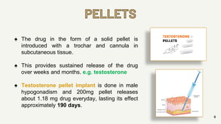 PELLETS
9
♠ The drug in the form of a solid pellet is
introduced with a trochar and cannula in
subcutaneous tissue.
♠ This provides sustained release of the drug
over weeks and months. e.g. testosterone
♠ Testosterone pellet implant is done in male
hypogonadism and 200mg pellet releases
about 1.18 mg drug everyday, lasting its effect
approximately 190 days.
 