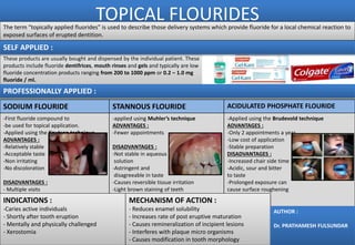 TOPICAL FLOURIDESThe term “topically applied fluorides” is used to describe those delivery systems which provide fluoride for a local chemical reaction to
exposed surfaces of erupted dentition.
SODIUM FLOURIDE STANNOUS FLOURIDE ACIDULATED PHOSPHATE FLOURIDE
-First fluoride compound to
-be used for topical application.
-Applied using the Knutson technique
ADVANTAGES :
-Relatively stable
-Acceptable taste
-Non irritating
-No discoloration
DISADVANTAGES :
- Multiple visits
-applied using Muhler’s technique
ADVANTAGES :
-Fewer appointments
DISADVANTAGES :
-Not stable in aqueous
solution
-Astringent and
disagreeable in taste
-Causes reversible tissue irritation
-Light brown staining of teeth
-Applied using the Brudevold technique
ADVANTAGES :
-Only 2 appointments a year
-Low cost of application
-Stable preparation
DISADVANTAGES :
-Increased chair side time
-Acidic, sour and bitter
to taste
-Prolonged exposure can
cause surface roughening
INDICATIONS :
-Caries active individuals
- Shortly after tooth eruption
- Mentally and physically challenged
- Xerostomia
MECHANISM OF ACTION :
- Reduces enamel solubility
- Increases rate of post eruptive maturation
- Causes remineralization of incipient lesions
- Interferes with plaque micro organisms
- Causes modification in tooth morphology
These products are usually bought and dispensed by the individual patient. These
products include fluoride dentifrices, mouth rinses and gels and typically are low
fluoride concentration products ranging from 200 to 1000 ppm or 0.2 – 1.0 mg
fluoride / ml.
AUTHOR :
Dr. PRATHAMESH FULSUNDAR
PROFESSIONALLY APPLIED :
SELF APPLIED :
 