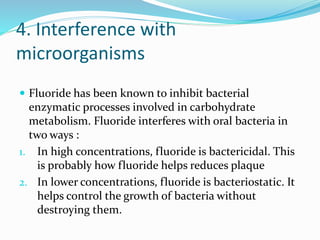 4. Interference with
microorganisms
 Fluoride has been known to inhibit bacterial
enzymatic processes involved in carbohydrate
metabolism. Fluoride interferes with oral bacteria in
two ways :
1. In high concentrations, fluoride is bactericidal. This
is probably how fluoride helps reduces plaque
2. In lower concentrations, fluoride is bacteriostatic. It
helps control the growth of bacteria without
destroying them.
 