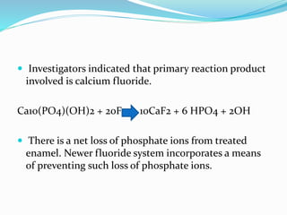  Investigators indicated that primary reaction product
involved is calcium fluoride.
Ca10(PO4)(OH)2 + 20F 10CaF2 + 6 HPO4 + 2OH
 There is a net loss of phosphate ions from treated
enamel. Newer fluoride system incorporates a means
of preventing such loss of phosphate ions.
 