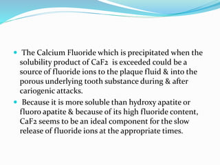  The Calcium Fluoride which is precipitated when the
solubility product of CaF2 is exceeded could be a
source of fluoride ions to the plaque fluid & into the
porous underlying tooth substance during & after
cariogenic attacks.
 Because it is more soluble than hydroxy apatite or
fluoro apatite & because of its high fluoride content,
CaF2 seems to be an ideal component for the slow
release of fluoride ions at the appropriate times.
 