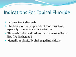 Indications For Topical Fluoride
 Caries active individuals
 Children shortly after periods of tooth eruption,
especially those who are not caries free
 Those who take medications that decrease salivary
flow ( Radiotherapy )
 Mentally or physically challenged individuals.
 