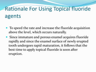 Rationale For Using Topical fluoride
agents
 To speed the rate and increase the fluoride acquisition
above the level, which occurs naturally.
 Since immature and porous enamel acquires fluoride
rapidly and since the enamel surface of newly erupted
tooth undergoes rapid maturation, it follows that the
best time to apply topical fluoride is soon after
eruption.
 