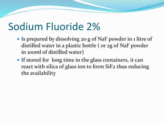 Sodium Fluoride 2%
 Is prepared by dissolving 20 g of NaF powder in 1 litre of
distilled water in a plastic bottle ( or 2g of NaF powder
in 100ml of distilled water)
 If stored for long time in the glass containers, it can
react with silica of glass ion to form SiF2 thus reducing
the availability
 