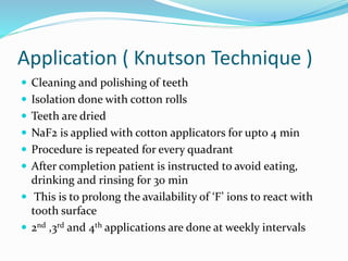 Application ( Knutson Technique )
 Cleaning and polishing of teeth
 Isolation done with cotton rolls
 Teeth are dried
 NaF2 is applied with cotton applicators for upto 4 min
 Procedure is repeated for every quadrant
 After completion patient is instructed to avoid eating,
drinking and rinsing for 30 min
 This is to prolong the availability of ‘F’ ions to react with
tooth surface
 2nd ,3rd and 4th applications are done at weekly intervals
 