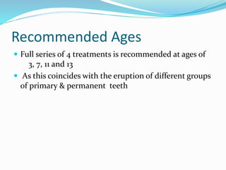 Recommended Ages
 Full series of 4 treatments is recommended at ages of
3, 7, 11 and 13
 As this coincides with the eruption of different groups
of primary & permanent teeth
 