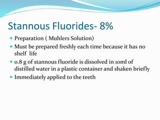 Stannous Fluorides- 8%
 Preparation ( Muhlers Solution)
 Must be prepared freshly each time because it has no
shelf life
 0.8 g of stannous fluoride is dissolved in 10ml of
distilled water in a plastic container and shaken briefly
 Immediately applied to the teeth
 