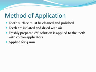Method of Application
 Tooth surface must be cleaned and polished
 Teeth are isolated and dried with air
 Freshly prepared 8% solution is applied to the teeth
with cotton applicators
 Applied for 4 min.
 