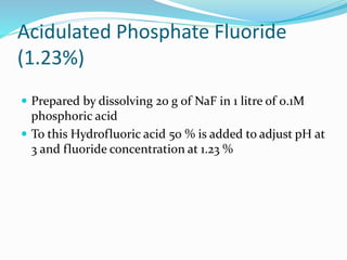 Acidulated Phosphate Fluoride
(1.23%)
 Prepared by dissolving 20 g of NaF in 1 litre of 0.1M
phosphoric acid
 To this Hydrofluoric acid 50 % is added to adjust pH at
3 and fluoride concentration at 1.23 %
 