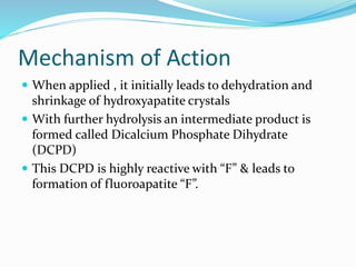 Mechanism of Action
 When applied , it initially leads to dehydration and
shrinkage of hydroxyapatite crystals
 With further hydrolysis an intermediate product is
formed called Dicalcium Phosphate Dihydrate
(DCPD)
 This DCPD is highly reactive with “F” & leads to
formation of fluoroapatite “F”.
 
