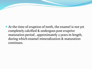  At the time of eruption of teeth, the enamel is not yet
completely calcified & undergoes post eruptive
maturation period , approximately 2 years in length,
during which enamel mineralization & maturation
continues.
 