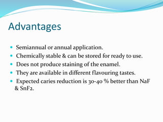 Advantages
 Semiannual or annual application.
 Chemically stable & can be stored for ready to use.
 Does not produce staining of the enamel.
 They are available in different flavouring tastes.
 Expected caries reduction is 30-40 % better than NaF
& SnF2.
 