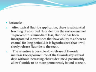  Rationale :
1. After topical fluoride application, there is substantial
leaching of absorbed fluoride from the surface enamel.
To prevent this immediate loss, fluoride has been
incorporated in varnishes that have ability to adhere to
enamel for long period & it is hypothesized that it will
slowly release fluoride to the teeth.
2. The retentive & possible slow release of fluoride
increase the exposure time of the fluorides by several
days without increasing chair side time & presumably
allow fluoride to be more permanently bound to teeth.
 