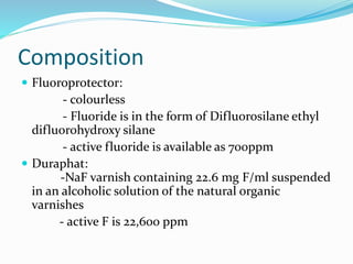 Composition
 Fluoroprotector:
- colourless
- Fluoride is in the form of Difluorosilane ethyl
difluorohydroxy silane
- active fluoride is available as 700ppm
 Duraphat:
-NaF varnish containing 22.6 mg F/ml suspended
in an alcoholic solution of the natural organic
varnishes
- active F is 22,600 ppm
 