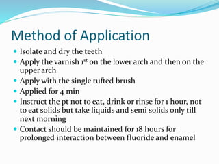 Method of Application
 Isolate and dry the teeth
 Apply the varnish 1st on the lower arch and then on the
upper arch
 Apply with the single tufted brush
 Applied for 4 min
 Instruct the pt not to eat, drink or rinse for 1 hour, not
to eat solids but take liquids and semi solids only till
next morning
 Contact should be maintained for 18 hours for
prolonged interaction between fluoride and enamel
 