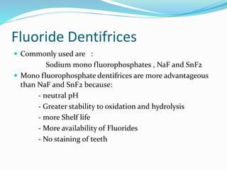 Fluoride Dentifrices
 Commonly used are :
Sodium mono fluorophosphates , NaF and SnF2
 Mono fluorophosphate dentifrices are more advantageous
than NaF and SnF2 because:
- neutral pH
- Greater stability to oxidation and hydrolysis
- more Shelf life
- More availability of Fluorides
- No staining of teeth
 