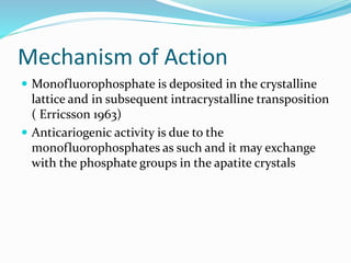 Mechanism of Action
 Monofluorophosphate is deposited in the crystalline
lattice and in subsequent intracrystalline transposition
( Erricsson 1963)
 Anticariogenic activity is due to the
monofluorophosphates as such and it may exchange
with the phosphate groups in the apatite crystals
 