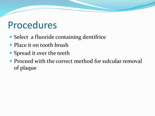 Procedures
 Select a fluoride containing dentifrice
 Place it on tooth brush
 Spread it over the teeth
 Proceed with the correct method for sulcular removal
of plaque
 