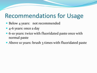 Recommendations for Usage
 Below 4 years: not recommended
 4-6 years: once a day
 6-10 years: twice with fluoridated paste once with
normal paste
 Above 10 years: brush 3 times with fluoridated paste
 