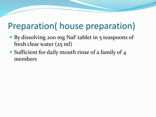 Preparation( house preparation)
 By dissolving 200 mg NaF tablet in 5 teaspoons of
fresh clear water (25 ml)
 Sufficient for daily mouth rinse of a family of 4
members
 
