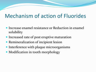 Mechanism of action of Fluorides
 Increase enamel resistance or Reduction in enamel
solubility
 Increased rate of post eruptive maturation
 Remineralization of incipient lesion
 Interference with plaque microorganisms
 Modification in tooth morphology
 