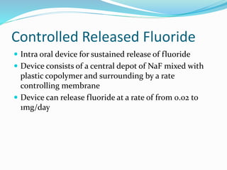 Controlled Released Fluoride
 Intra oral device for sustained release of fluoride
 Device consists of a central depot of NaF mixed with
plastic copolymer and surrounding by a rate
controlling membrane
 Device can release fluoride at a rate of from 0.02 to
1mg/day
 