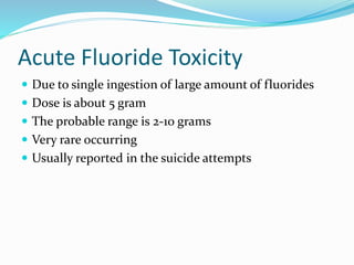 Acute Fluoride Toxicity
 Due to single ingestion of large amount of fluorides
 Dose is about 5 gram
 The probable range is 2-10 grams
 Very rare occurring
 Usually reported in the suicide attempts
 