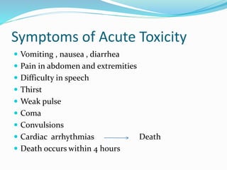 Symptoms of Acute Toxicity
 Vomiting , nausea , diarrhea
 Pain in abdomen and extremities
 Difficulty in speech
 Thirst
 Weak pulse
 Coma
 Convulsions
 Cardiac arrhythmias Death
 Death occurs within 4 hours
 