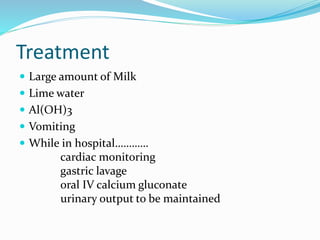 Treatment
 Large amount of Milk
 Lime water
 Al(OH)3
 Vomiting
 While in hospital…………
cardiac monitoring
gastric lavage
oral IV calcium gluconate
urinary output to be maintained
 