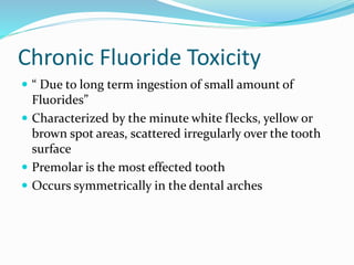 Chronic Fluoride Toxicity
 “ Due to long term ingestion of small amount of
Fluorides”
 Characterized by the minute white flecks, yellow or
brown spot areas, scattered irregularly over the tooth
surface
 Premolar is the most effected tooth
 Occurs symmetrically in the dental arches
 