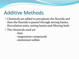 Additive Methods
 Chemicals are added to precipitate the fluoride and
then the fluoride is passed through mixing basins,
flocculation units, setting basins and filtering beds
 The chemicals used are
- lime
- magnesium compounds
- aluminium sulfate
 