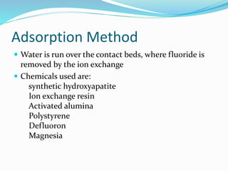 Adsorption Method
 Water is run over the contact beds, where fluoride is
removed by the ion exchange
 Chemicals used are:
synthetic hydroxyapatite
Ion exchange resin
Activated alumina
Polystyrene
Defluoron
Magnesia
 