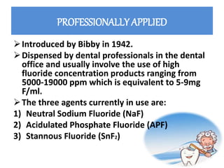 PROFESSIONALLY APPLIED
Introduced by Bibby in 1942.
Dispensed by dental professionals in the dental
office and usually involve the use of high
fluoride concentration products ranging from
5000-19000 ppm which is equivalent to 5-9mg
F/ml.
The three agents currently in use are:
1) Neutral Sodium Fluoride (NaF)
2) Acidulated Phosphate Fluoride (APF)
3) Stannous Fluoride (SnF2)
 