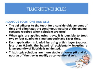 FLUORIDE VEHICLES
AQUEOUS SOLUTIONS AND GELS
 The gel adheres to the teeth for a considerable amount of
time and eliminates the continuous wetting of the enamel
surfaces required when solutions are used.
 When gels are applies using trays, it is possible to treat
two or four quadrants simultaneously and saves time.
 Each application is loaded by using a thin layer (approx.
less than 0.5ml), the hazard of accidentally ingesting a
large quantity of fluoride is minimized.
 Thixotropic solutions are more stable at lower pH and do
not run off the tray as readily as conventional gels.
 