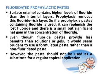 FLUORIDATED PROPHYLACTIC PASTES
 Surface enamel contains higher levels of fluoride
than the internal layers. Prophylaxis removes
this fluoride-rich layer. So if a prophylaxis pastes
containing fluoride is used, it can replenish the
lost fluoride and there is a small but significant
net gain in the concentration of fluoride.
 Even though fluoride pastes provide less
benefits than solutions or gels, it would seem
prudent to use a formulated paste rather than a
non-fluoridated paste.
 However, the paste should not be used as a
substitute for a regular topical application.
 