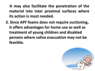 It may also facilitate the penetration of the
material into inter proximal surfaces where
its action is most needed.
3. Since APF foams does not require suctioning,
it offers advantages for home use as well as
treatment of young children and disabled
persons where saliva evacuation may not be
feasible.
 