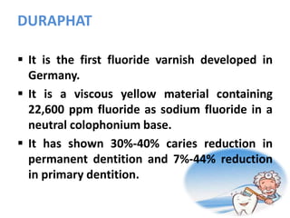 DURAPHAT
 It is the first fluoride varnish developed in
Germany.
 It is a viscous yellow material containing
22,600 ppm fluoride as sodium fluoride in a
neutral colophonium base.
 It has shown 30%-40% caries reduction in
permanent dentition and 7%-44% reduction
in primary dentition.
 