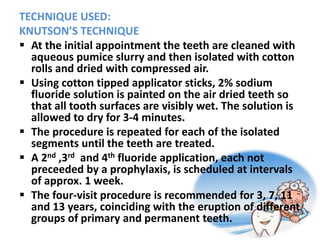 TECHNIQUE USED:
KNUTSON’S TECHNIQUE
 At the initial appointment the teeth are cleaned with
aqueous pumice slurry and then isolated with cotton
rolls and dried with compressed air.
 Using cotton tipped applicator sticks, 2% sodium
fluoride solution is painted on the air dried teeth so
that all tooth surfaces are visibly wet. The solution is
allowed to dry for 3-4 minutes.
 The procedure is repeated for each of the isolated
segments until the teeth are treated.
 A 2nd ,3rd and 4th fluoride application, each not
preceeded by a prophylaxis, is scheduled at intervals
of approx. 1 week.
 The four-visit procedure is recommended for 3, 7, 11
and 13 years, coinciding with the eruption of different
groups of primary and permanent teeth.
 
