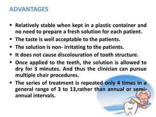 ADVANTAGES
 Relatively stable when kept in a plastic container and
no need to prepare a fresh solution for each patient.
 The taste is well acceptable to the patients.
 The solution is non- irritating to the patients.
 It does not cause discolouration of tooth structure.
 Once applied to the teeth, the solution is allowed to
dry for 3 minutes. And thus the clinician can pursue
multiple chair procedures.
 The series of treatment is repeated only 4 times in a
general range of 3 to 13,rather than annual or semi-
annual intervals.
 