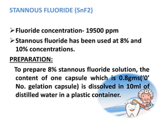 STANNOUS FLUORIDE (SnF2)
Fluoride concentration- 19500 ppm
Stannous fluoride has been used at 8% and
10% concentrations.
PREPARATION:
To prepare 8% stannous fluoride solution, the
content of one capsule which is 0.8gms(‘0’
No. gelation capsule) is dissolved in 10ml of
distilled water in a plastic container.
 