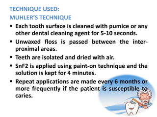 TECHNIQUE USED:
MUHLER’S TECHNIQUE
 Each tooth surface is cleaned with pumice or any
other dental cleaning agent for 5-10 seconds.
 Unwaxed floss is passed between the inter-
proximal areas.
 Teeth are isolated and dried with air.
 SnF2 is applied using paint-on technique and the
solution is kept for 4 minutes.
 Repeat applications are made every 6 months or
more frequently if the patient is susceptible to
caries.
 