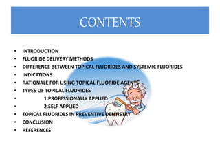 CONTENTS
• INTRODUCTION
• FLUORIDE DELIVERY METHODS
• DIFFERENCE BETWEEN TOPICAL FLUORIDES AND SYSTEMIC FLUORIDES
• INDICATIONS
• RATIONALE FOR USING TOPICAL FLUORIDE AGENTS
• TYPES OF TOPICAL FLUORIDES
• 1.PROFESSIONALLY APPLIED
• 2.SELF APPLIED
• TOPICAL FLUORIDES IN PREVENTIVE DENTISTRY
• CONCLUSION
• REFERENCES
 
