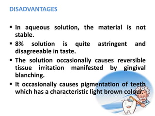 DISADVANTAGES
 In aqueous solution, the material is not
stable.
 8% solution is quite astringent and
disagreeable in taste.
 The solution occasionally causes reversible
tissue irritation manifested by gingival
blanching.
 It occasionally causes pigmentation of teeth
which has a characteristic light brown colour.
 