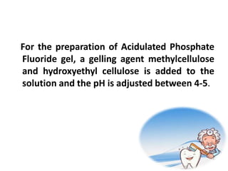 For the preparation of Acidulated Phosphate
Fluoride gel, a gelling agent methylcellulose
and hydroxyethyl cellulose is added to the
solution and the pH is adjusted between 4-5.
 