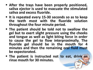  After the trays have been properly positioned,
saliva ejector is used to evacuate the stimulated
saliva and excess fluoride.
 It is repeated every 15-30 seconds so as to keep
the teeth most with the fluoride solution
throughout the four minute period.
 The patient should be told not to swallow the
gel but to exert slight pressure using the cheeks
and tongue as well as light biting force in order
to cause the gel to flow interproximally. The
fluoride gel should be in the mouth for 4
minutes and then the remaining oral fluid must
be expectorated.
 The patient is instructed not to eat, drink or
rinse mouth for 30 minutes.
 